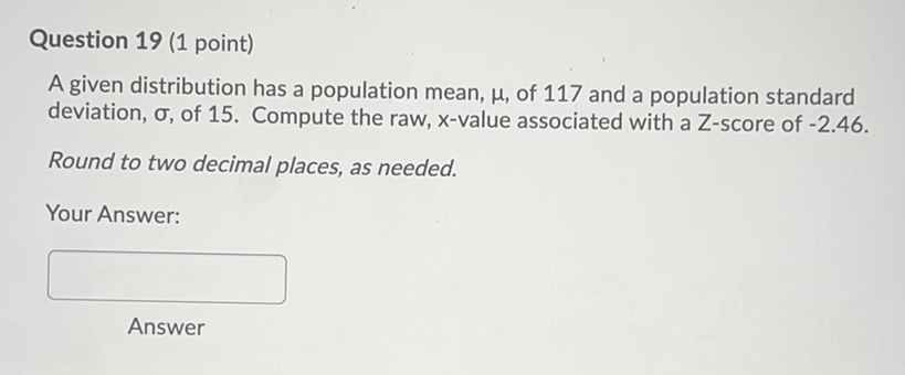 Question 19 (1 point)
A given distribution has a population mean, \( \mu \), of 117 and a population standard deviation, \( \sigma \), of 15. Compute the raw, \( x \)-value associated with a Z-score of \( -2.46 \)
Round to two decimal places, as needed.
Your Answer:
Answer