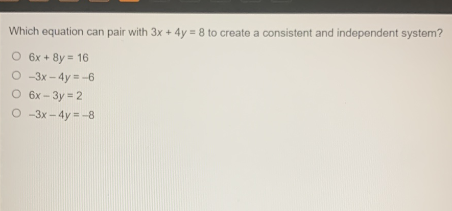 Which equation can pair with \( 3 x+4 y=8 \) to create a consistent and independent system?
\( 6 x+8 y=16 \)
\( -3 x-4 y=-6 \)
\( 6 x-3 y=2 \)
\( -3 x-4 y=-8 \)