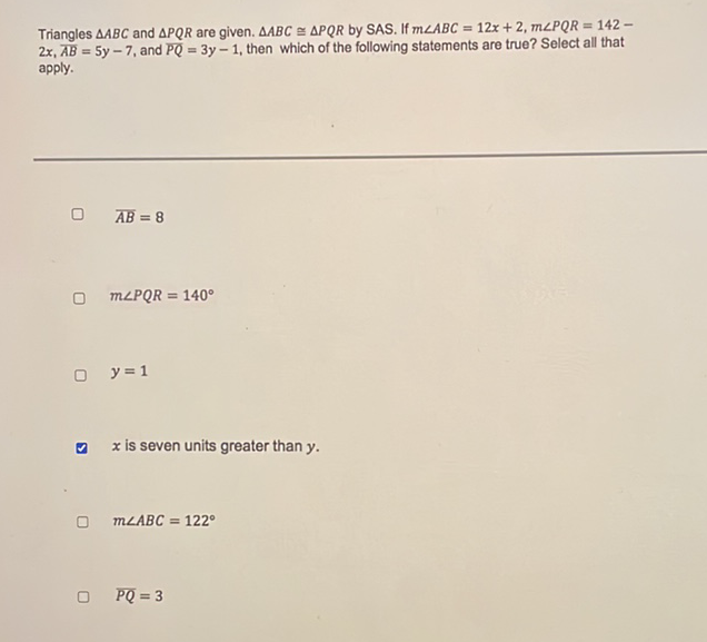 Triangles \( \triangle A B C \) and \( \triangle P Q R \) are given. \( \triangle A B C \cong \triangle P Q R \) by SAS. If \( m \angle A B C=12 x+2, m \angle P Q R=142- \) \( 2 x, \overline{A B}=5 y-7 \), and \( \overline{P Q}=3 y-1 \), then which of the following statements are true? Select all that apply.
\( \overline{A B}=8 \)
\( m \angle P Q R=140^{\circ} \)
\( y=1 \)
ॠ \( x \) is seven units greater than \( y \).
\( m \angle A B C=122^{\circ} \)
\( \overline{P Q}=3 \)