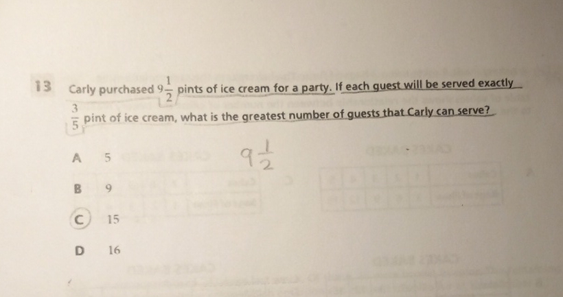 13 Carly purchased \( 9 \frac{1}{2} \) pints of ice cream for a party. If each guest will be served exactly \( \frac{3}{5} \) pint of ice cream, what is the greatest number of guests that Carly can serve?
A 5
B 9
C) 15
D 16