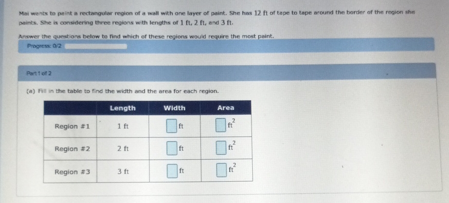 Mai wants to paint a rectangular region of a wall with one layer of paint. She has \( 12 \mathrm{ft} \) of tape to tape around the barder of the region she paints. She is considering three regions with lengths of \( 1 \mathrm{ft}, 2 \mathrm{ft} \), and \( 3 \mathrm{ft} \).
Answer the questions below to find which of these regions would require the most paint.
Progress 02
\( \operatorname{Pan} 1 \) of 2
(a) Fill in the table to find the width and the area for each region.