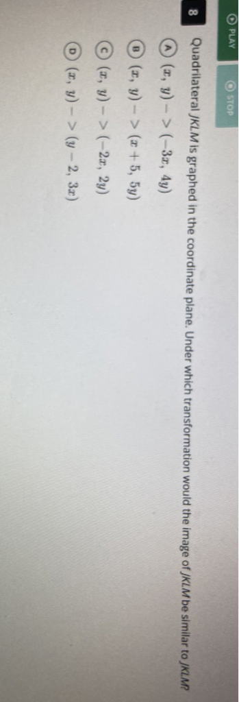 8 Quadrilateral JKLM is graphed in the coordinate plane. Under which transformation would the image of JKLM be similar to JKLMP
(A) \( (x, y)->(-3 x, 4 y) \)
(B) \( (x, y)->(x+5,5 y) \)
(C) \( (x, y)->(-2 x, 2 y) \)
(D) \( (x, y)->(y-2,3 x) \)