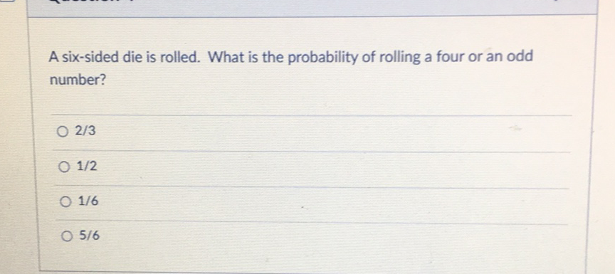 A six-sided die is rolled. What is the probability of rolling a four or an odd number?
\( 2 / 3 \)
\( 1 / 2 \)
\( 1 / 6 \)
\( 5 / 6 \)
