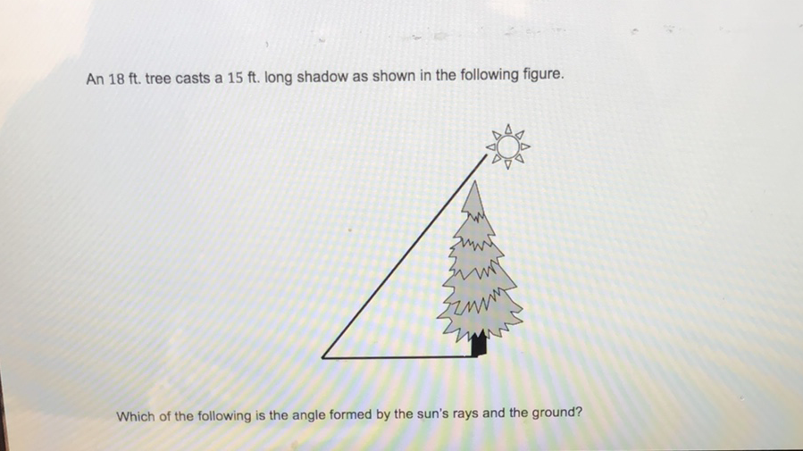 An \( 18 \mathrm{ft} \). tree casts a \( 15 \mathrm{ft} \). long shadow as shown in the following figure.
Which of the following is the angle formed by the sun's rays and the ground?