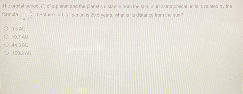 The orbital period, \( P \), of a planet and the planet's distance from the sun, \( a \), in astronomical units is related by the formula \( P=a^{\frac{3}{2}} \). If Saturn's orbital period is \( 29.5 \) years, what is its distance from the sun?
\( 9.5 \mathrm{AU} \)
\( 19.7 \mathrm{AU} \)
44.3 AU
\( 160.2 \mathrm{AU} \)