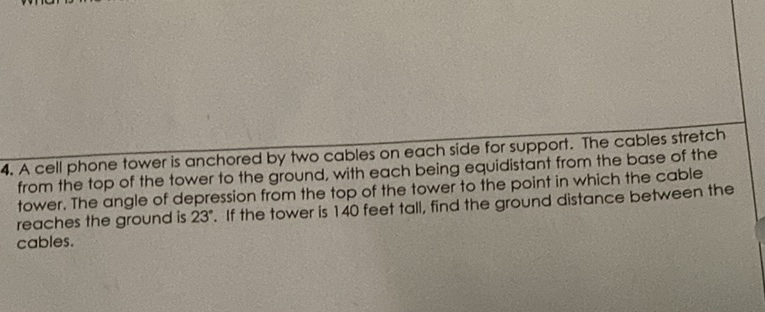 4. A cell phone tower is anchored by two cables on each side for support. The cables stretch from the top of the tower to the ground, with each being equidistant from the base of the tower. The angle of depression from the top of the tower to the point in which the cable reaches the ground is \( 23^{\circ} \). If the tower is 140 feet tall, find the ground distance between the cables.