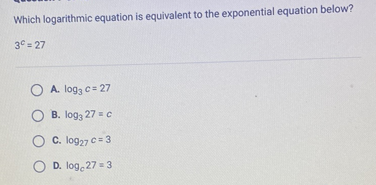 Which logarithmic equation is equivalent to the exponential equation below? \( 3^{c}=27 \)
A. \( \log _{3} c=27 \)
B. \( \log _{3} 27=c \)
C. \( \log _{27} c=3 \)
D. \( \log _{c} 27=3 \)