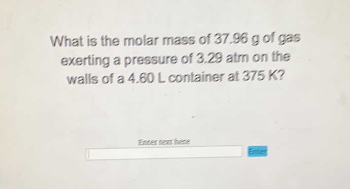 What is the molar mass of \( 37.96 \mathrm{~g} \) of gas exerting a pressure of \( 3.29 \) atm on the walls of a \( 4.60 \mathrm{~L} \) container at \( 375 \mathrm{~K} \) ?
Enter text here