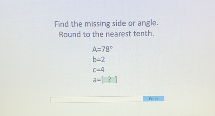 Find the missing side or angle.
Round to the nearest tenth.
\[
\begin{array}{l}
A=78^{\circ} \\
b=2 \\
c=4 \\
a=[?]
\end{array}
\]
Enter