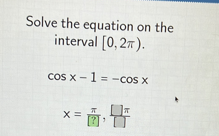 Solve the equation on the interval \( [0,2 \pi) \).
\[
\begin{array}{c}
\cos x-1=-\cos x \\
x=\frac{\pi}{[?]}, \frac{[] \pi}{[]}
\end{array}
\]