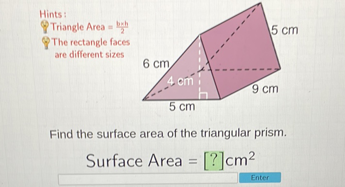 Hints:
8. Triangle Area \( =\frac{b \times h}{2} \)
The rectangle faces are different sizes
Find the surface area of the triangular prism.
Surface Area \( =[?] \mathrm{cm}^{2} \)
Enter