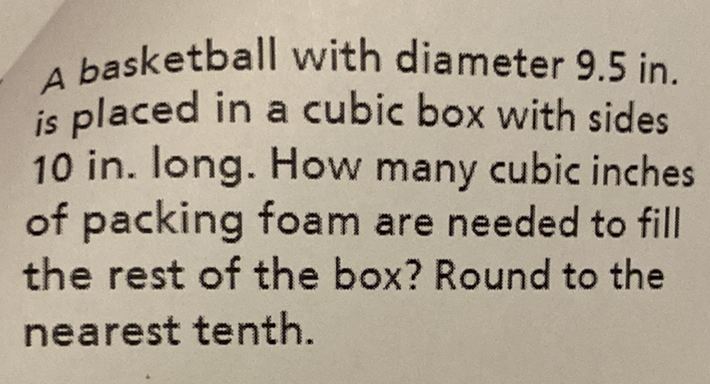 A basketball with diameter \( 9.5 \) in. is placed in a cubic box with sides 10 in. long. How many cubic inches of packing foam are needed to fill the rest of the box? Round to the nearest tenth.