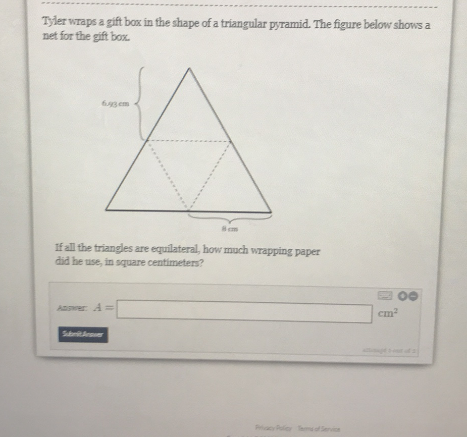 Tyler wraps a gift box in the shape of a triangular pyramid. The figure below shows a net for the gift box.
If all the triangles are equilateral, how much wrapping paper did he use, in square centimeters?
Answer: \( A= \) \( \mathrm{cm}^{2} \)
S16nithenar
PitiacyPolicy Terme of Seryion