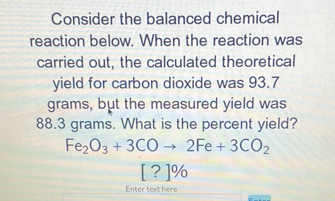 Consider the balanced chemical reaction below. When the reaction was carried out, the calculated theoretical yield for carbon dioxide was 93.7 grams, but the measured yield was \( 88.3 \) grams. What is the percent yield?
\[
\begin{array}{c}
\mathrm{Fe}_{2} \mathrm{O}_{3}+3 \mathrm{CO} \rightarrow 2 \mathrm{Fe}+3 \mathrm{CO}_{2} \\
{[?] \%} \\
\text { Enter texthere }
\end{array}
\]