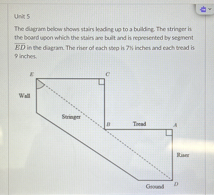 Unit 5
The diagram below shows stairs leading up to a building. The stringer is the board upon which the stairs are built and is represented by segment \( \overline{E D} \) in the diagram. The riser of each step is \( 71 / 2 \) inches and each tread is 9 inches.