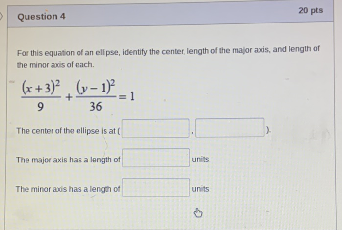 Question 4
20 pts
For this equation of an ellipse, identify the center, length of the major axis, and length of the minor axis of each.
\[
\frac{(x+3)^{2}}{9}+\frac{(y-1)^{2}}{36}=1
\]
The center of the ellipse is at (
The major axis has a length of units.
The minor axis has a length of units.