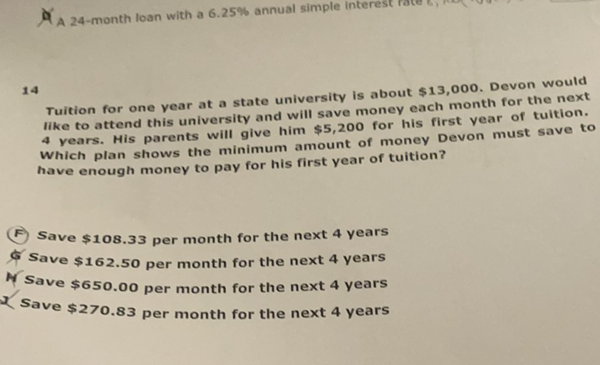 Tuition for one year at a state university is about \( \$ 13,000 \). Devon would like to attend this university and will save money each month for the next 4 years. His parents will give him \( \$ 5,200 \) for his first year of tuition. Which plan shows the minimum amount of money Devon must save to have enough money to pay for his first year of tuition?
(F) Save \$108.33 per month for the next 4 years
б Save \$162.50 per month for the next 4 years
M save \( \$ 650.00 \) per month for the next 4 years
Save \$270.83 per month for the next 4 years