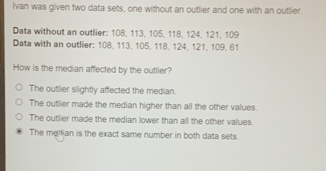 Ivan was given two data sets, one without an outlier and one with an outlier.
Data without an outlier: \( 108,113,105,118,124,121,109 \)
Data with an outlier: \( 108,113,105,118,124,121,109,61 \)
How is the median affected by the outlier?
The outlier slightly affected the median.
The outlier made the median higher than all the other values.
The outlier made the median lower than all the other values.
The meslian is the exact same number in both data sets.