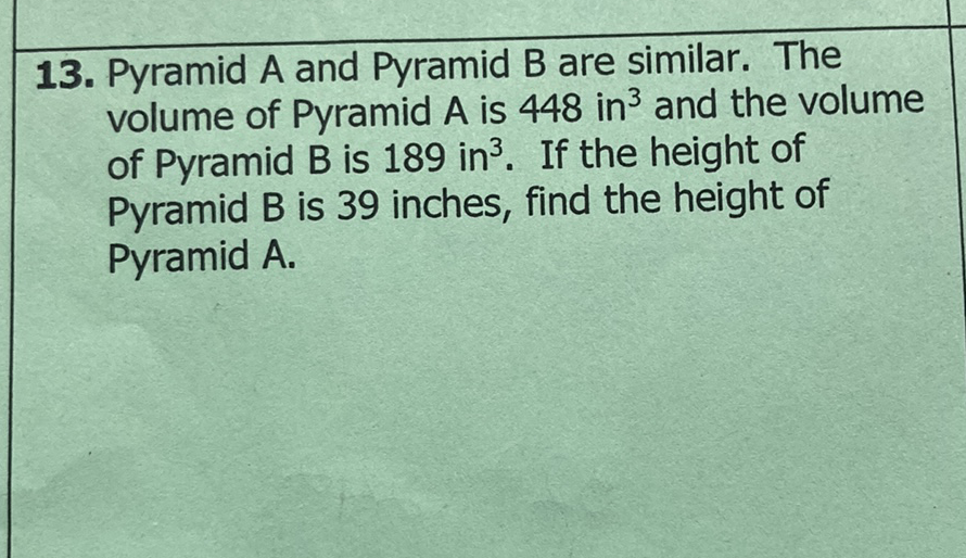 13. Pyramid \( A \) and Pyramid \( B \) are similar. The volume of Pyramid \( A \) is 448 in \( ^{3} \) and the volume of Pyramid \( B \) is 189 in \( ^{3} \). If the height of Pyramid B is 39 inches, find the height of Pyramid A.