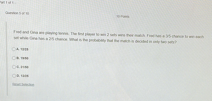 art 1 of \( 1= \)
Question 5 of 10
10 Points
Fred and Gina are playing tennis. The first player to win 2 sets wins their match. Fred has a \( 3 / 5 \) chance to win each set while Gina has a \( 2 / 5 \) chance. What is the probability that the match is decided in only two sets?
A. \( 12 / 25 \)
B. \( 19 / 50 \)
C. \( 31 / 50 \)
D. \( 13 / 25 \)
Reset Selection