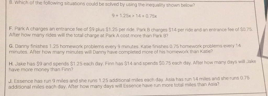 8. Which of the following situations could be solved by using the inequality shown below?
\[
9+1.25 x>14+0.75 x
\]
F. Park A charges an entrance fee of \( \$ 9 \) plus \( \$ 1.25 \) per ride. Park \( B \) charges \( \$ 14 \) per ride and an entrance fee of \( \$ 0.75 . \) After how many rides will the total charge at Park A cost more than Park B?
G. Danny finishes \( 1.25 \) homework problems every 9 minutes. Katie finishes \( 0.75 \) homework problems every 14 minutes. After how many minutes will Danny have completed more of his homework than Katie?
H. Jake has \( \$ 9 \) and spends \( \$ 1.25 \) each day. Finn has \( \$ 14 \) and spends \( \$ 0.75 \) each day. After how many days will Jake have more money than Finn?
J. Essence has run 9 miles and she runs \( 1.25 \) additional miles each day. Asia has run 14 miles and she runs \( 0.75 \) additional miles each day. After how many days will Essence have run more total miles than Asia?
