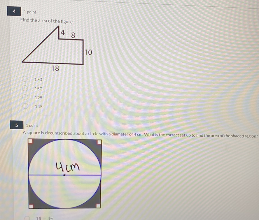 4
1 point
Find the area of the figure.
170
150
125
145
51 point
A square is circumscribed about a circle with a diameter of \( 4 \mathrm{~cm} \). What is the correct set up to find the area of the shaded region?