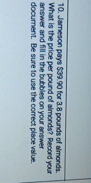 10. Jameson pays \( \$ 39.90 \) for \( 3.8 \) pounds of almonds. What is the price per pound of almonds? Record your answer and fill in the bubbles on your answer document. Be sure to use the correct place value.
