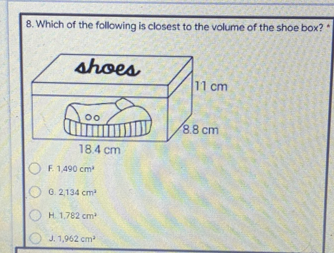 8. Which of the following is closest to the volume of the shoe box? *
F. \( 1,490 \mathrm{~cm}^{x} \)
G. \( 2,134 \mathrm{~cm}^{2} \)
H. \( 1,782 \mathrm{~cm}^{2} \)
J. \( 1,962 \mathrm{~cm}^{2} \)