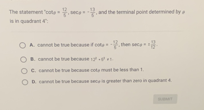 The statement " \( \cot \theta=\frac{12}{5}, \sec \theta=-\frac{13}{5} \), and the terminal point determined by \( \theta \) is in quadrant \( 4 " \) :
A. cannot be true because if \( \cot \theta=-\frac{12}{5} \), then \( \sec \theta=\pm \frac{13}{12} \).
B. cannot be true because \( 12^{2}+5^{2} \neq 1 \).
C. cannot be true because \( \cot _{\theta} \) must be less than 1 .
D. cannot be true because \( \sec _{\theta} \) is greater than zero in quadrant 4 .