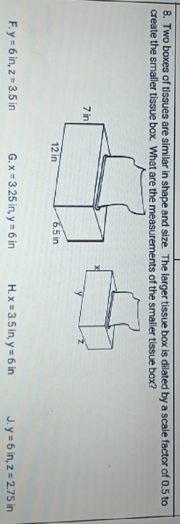 8. Two boxes of tissues are similar in shape and size. The larger tissue box is dilated by a scale factor of \( 0.5 \) to create the smaller tissue box. What are the measurements of the smaller tissue box?
F. \( y=6 \mathrm{in}, \mathrm{z}=3.5 \mathrm{in} \)
G. \( x=3.25 \) in, \( y=6 \) in
H. \( x=3.5 \) in, \( y=6 \) in
J. \( y=6 \) in, \( z=275 \) in