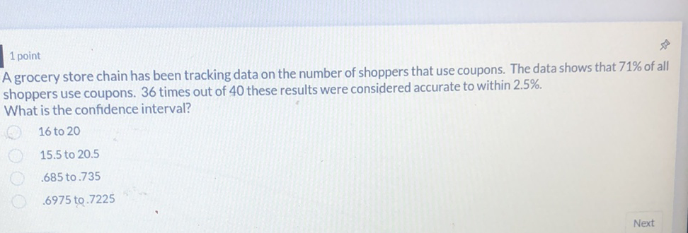 1 point
A grocery store chain has been tracking data on the number of shoppers that use coupons. The data shows that \( 71 \% \) of all shoppers use coupons. 36 times out of 40 these results were considered accurate to within \( 2.5 \% \).
What is the confidence interval?
16 to 20
\( 15.5 \) to \( 20.5 \)
\( .685 \) to \( .735 \)
\( .6975 \) to. \( .7225 \)
Next