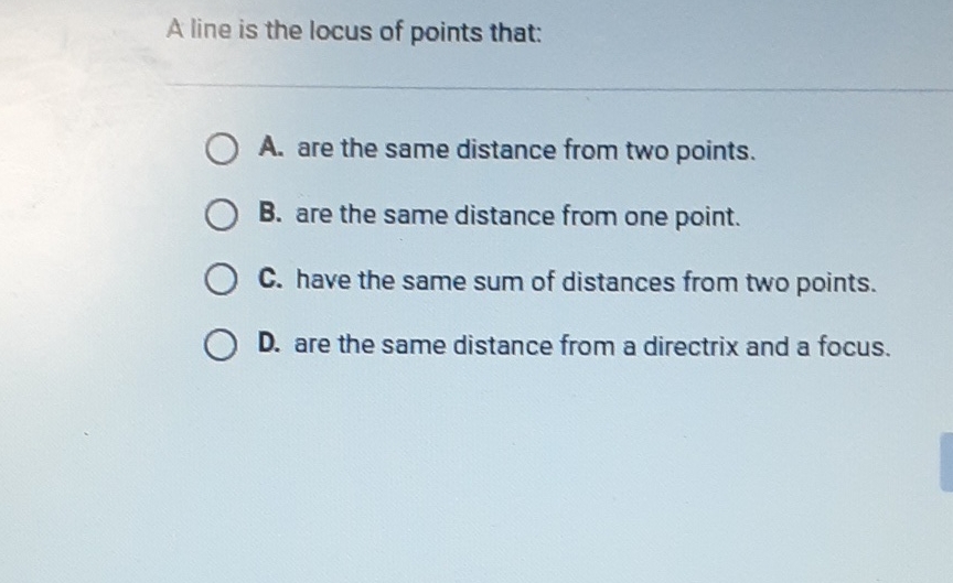 A line is the locus of points that:
A. are the same distance from two points.
B. are the same distance from one point.
C. have the same sum of distances from two points.
D. are the same distance from a directrix and a focus.