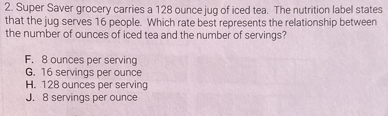 2. Super Saver grocery carries a 128 ounce jug of iced tea. The nutrition label states that the jug serves 16 people. Which rate best represents the relationship between the number of ounces of iced tea and the number of servings?
F. 8 ounces per serving
G. 16 servings per ounce
H. 128 ounces per serving
J. 8 servings per ounce