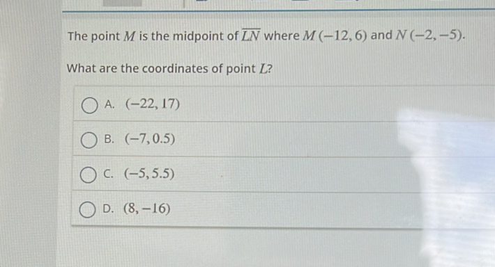 The point \( M \) is the midpoint of \( \overline{L N} \) where \( M(-12,6) \) and \( N(-2,-5) \).
What are the coordinates of point \( L \) ?
A. \( (-22,17) \)
B. \( (-7,0.5) \)
C. \( (-5,5.5) \)
D. \( (8,-16) \)