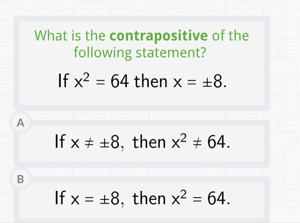 What is the contrapositive of the following statement?
If \( x^{2}=64 \) then \( x=\pm 8 \)
A
If \( x \neq \pm 8 \), then \( x^{2} \neq 64 \)
B
If \( x=\pm 8 \), then \( x^{2}=64 \)