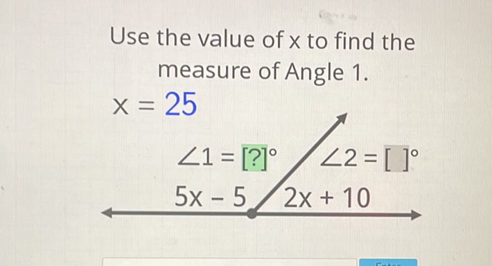 Use the value of \( x \) to find the measure of Angle 1 .
\[
\begin{array}{l}
x=25 \\
\quad \angle 1=[?]^{\circ} / \angle 2=[]^{\circ} \\
5 x-5 / 2 x+10
\end{array}
\]