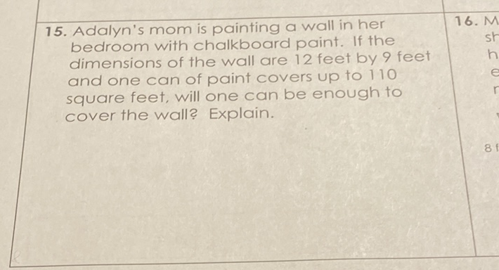 15. Adalyn's mom is painting a wall in her bedroom with chalkboard paint. If the dimensions of the wall are 12 feet by 9 feet and one can of paint covers up to 110 square feet, will one can be enough to cover the wall? Explain.