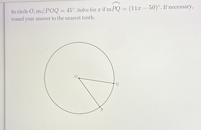 In circle \( O, \mathrm{~m} \angle P O Q=45^{\circ} \). Solve for \( x \) if \( \mathrm{m} P Q=(11 x-50)^{\circ} \). If necessary, round your answer to the nearest tenth.