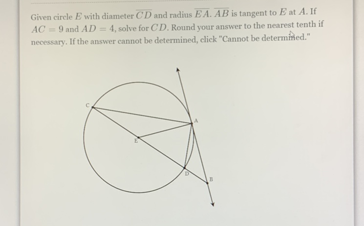 Given circle \( E \) with diameter \( \overline{C D} \) and radius \( \overline{E A} \cdot \overline{A B} \) is tangent to \( E \) at \( A \). If \( A C=9 \) and \( A D=4 \), solve for \( C D \). Round your answer to the nearest tenth if necessary. If the answer cannot be determined, click "Cannot be determined."