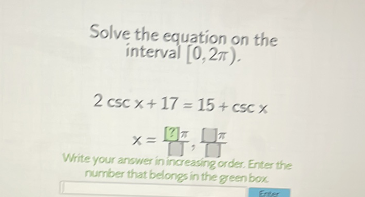 Solve the equation on the interval \( [0,2 \pi) \).
\( 2 \csc x+17=15+\csc x \) \( \left.x=\frac{[?] \pi}{\square}, \square\right] \) Write your answer in increasingorder. Enter the number that belongs in the green box