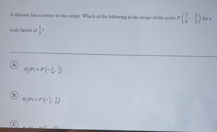 A dilation has a center at the origin Which of the following is the image of the point \( P\left(\frac{7}{4},-\frac{5}{2}\right) \) for a scale factor of \( \frac{1}{7} ? \)
A \( D_{\underline{f}}(P)=P^{\prime}\left(-\frac{5}{14}, \frac{1}{4}\right) \)
8 \( D_{\frac{1}{7}}(P)=P^{\prime}\left(-\frac{1}{4}, \frac{5}{14}\right) \)