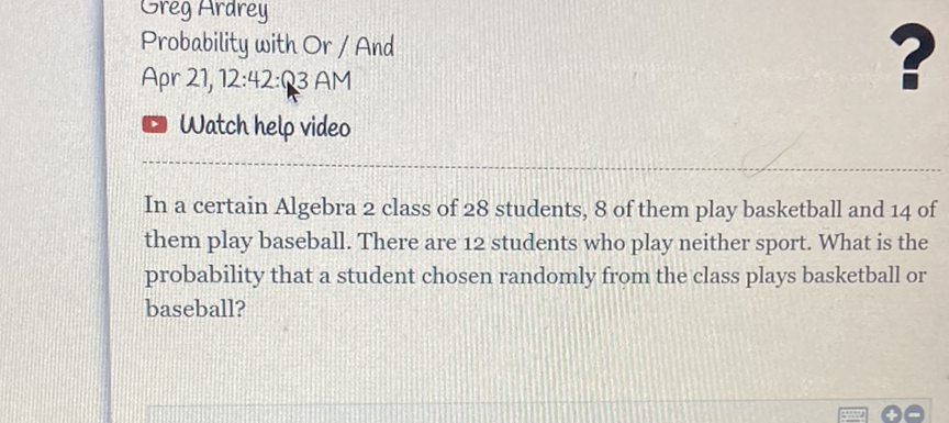 Greg Ardrey
Probability with Or / And
Apr 21, 12:42: 3 AM
Watch helo video
In a certain Algebra 2 class of 28 students, 8 of them play basketball and 14 of them play baseball. There are 12 students who play neither sport. What is the probability that a student chosen randomly from the class plays basketball or baseball?