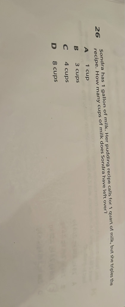 26 Sondra has 1 gallon of milk. Her pudding recipe calls for 1 quart of milk, but she triples the recipe. How many cups of milk does Sondra have left over?
A 1 cup
B 3 cups
C 4 cups
D 8 cups