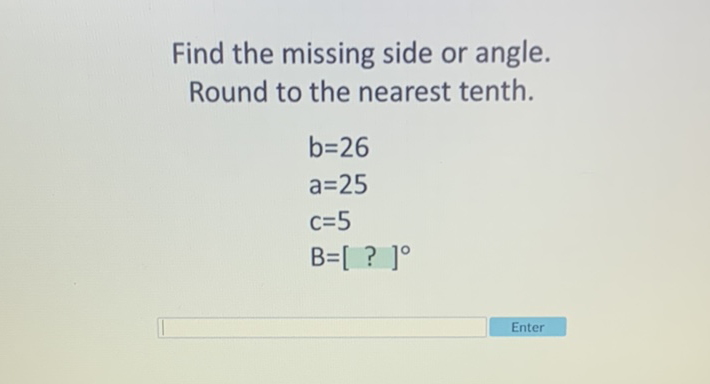 Find the missing side or angle. Round to the nearest tenth.
\[
\begin{array}{l}
b=26 \\
a=25 \\
c=5 \\
B=[?]^{\circ}
\end{array}
\]
