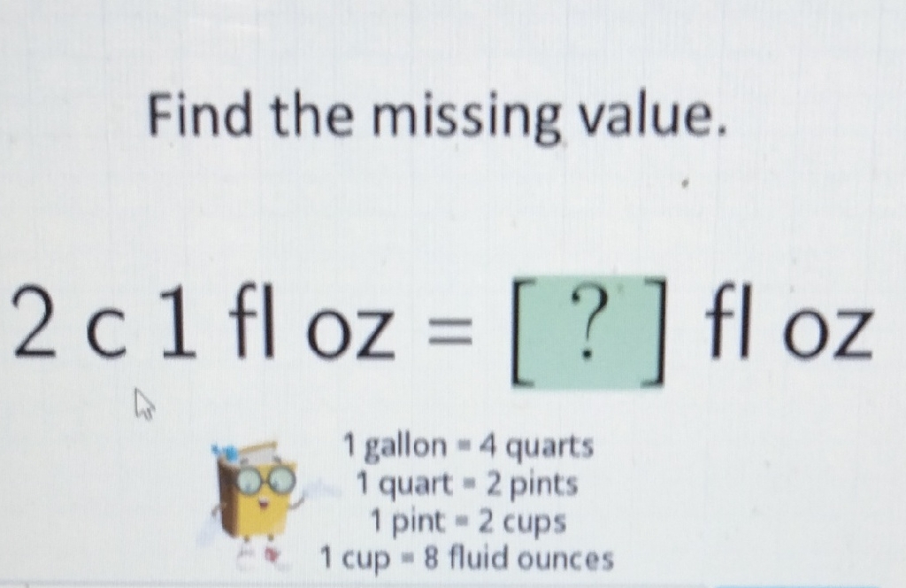 Find the missing value.
\( 2 \mathrm{c} \mathrm{} 1 \mathrm{fl} \mathrm{oz}=[?] \mathrm{floz} \)