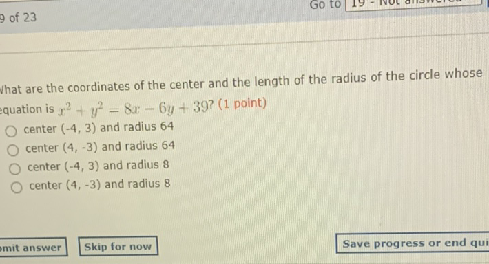 What are the coordinates of the center and the length of the radius of the circle whose quation is \( x^{2}+y^{2}=8 x-6 y+39 ? \) (1 point)
center \( (-4,3) \) and radius 64
center \( (4,-3) \) and radius 64
center \( (-4,3) \) and radius 8
center \( (4,-3) \) and radius 8
Skip for now