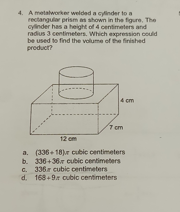 4. A metalworker welded a cylinder to a rectangular prism as shown in the figure. The cylinder has a height of 4 centimeters and radius 3 centimeters. Which expression could be used to find the volume of the finished product?
a. \( (336+18) \pi \) cubic centimeters
b. \( 336+36 \pi \) cubic centimeters
c. \( 336 \pi \) cubic centimeters
d. \( 168+9 \pi \) cubic centimeters