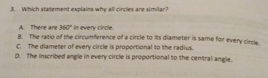 3. Which statement explains why all circles are similar?
A. There are \( 360^{\circ} \) in every circle.
8. The ratio of the circumference of a circle to its diameter is same for every circle.
C. The diameter of every circle is proportional to the radius.
D. The inscribed angle in every circle is proportional to the central angle.