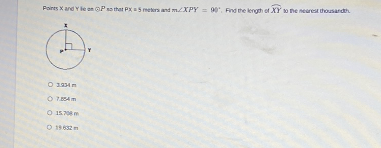 Points \( \mathrm{X} \) and \( Y \) le on \( O P \) so that \( P X=5 \) meters and \( m \angle X P Y=90^{\circ} \). Find the length of \( \overline{X Y} \) to the nearest thousandth.
\( 3.934 \mathrm{~m} \)
\( 7.854 \mathrm{~m} \)
\( 15.708 \mathrm{~m} \)
19. \( 632 \mathrm{~m} \)