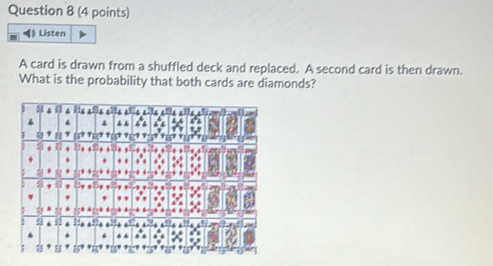 Question 8 (4 points)
표. Listen
A card is drawn from a shuffled deck and replaced. A second card is then drawn. What is the probability that both cards are diamonds?